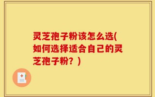 灵芝孢子粉该怎么选(如何选择适合自己的灵芝孢子粉？)