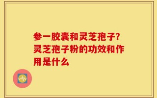 参一胶囊和灵芝孢子？灵芝孢子粉的功效和作用是什么