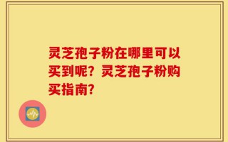 灵芝孢子粉在哪里可以买到呢？灵芝孢子粉购买指南？