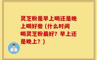 灵芝粉是早上喝还是晚上喝好些 (什么时间喝灵芝粉最好？早上还是晚上？)