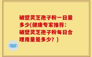 破壁灵芝孢子粉一日量多少(健康专家推荐：破壁灵芝孢子粉每日合理用量是多少？)
