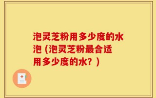 泡灵芝粉用多少度的水泡 (泡灵芝粉最合适用多少度的水？)