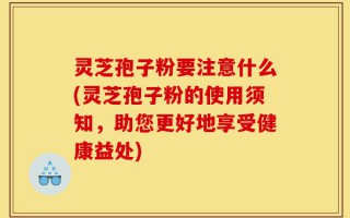 灵芝孢子粉要注意什么(灵芝孢子粉的使用须知，助您更好地享受健康益处)