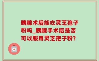 胰腺术后能吃灵芝孢子粉吗_胰腺手术后是否可以服用灵芝孢子粉？