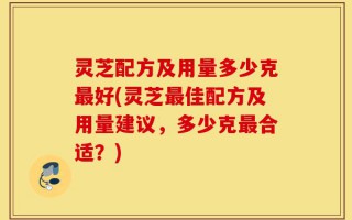 灵芝配方及用量多少克最好(灵芝最佳配方及用量建议，多少克最合适？)