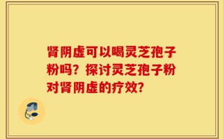 肾阴虚可以喝灵芝孢子粉吗？探讨灵芝孢子粉对肾阴虚的疗效？
