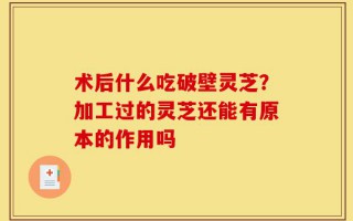 术后什么吃破壁灵芝？加工过的灵芝还能有原本的作用吗
