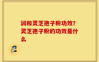 润和灵芝孢子粉功效？灵芝孢子粉的功效是什么