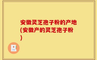安徽灵芝孢子粉的产地(安徽产的灵芝孢子粉)