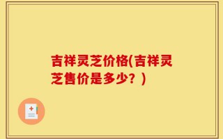 吉祥灵芝价格(吉祥灵芝售价是多少？)
