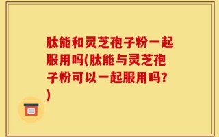 肽能和灵芝孢子粉一起服用吗(肽能与灵芝孢子粉可以一起服用吗？)