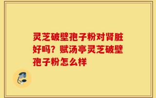 灵芝破壁孢子粉对肾脏好吗？赋汤亭灵芝破壁孢子粉怎么样