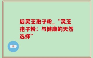 后灵芝孢子粉_“灵芝孢子粉：与健康的天然选择”