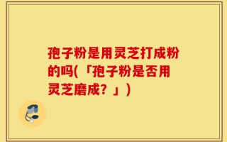孢子粉是用灵芝打成粉的吗(「孢子粉是否用灵芝磨成？」)