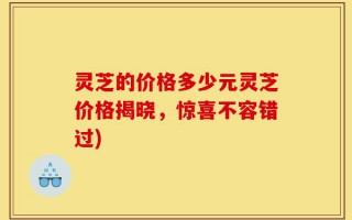 灵芝的价格多少元灵芝价格揭晓，惊喜不容错过)