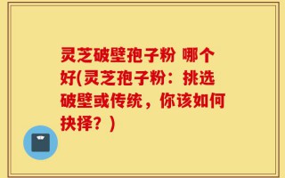 灵芝破壁孢子粉 哪个好(灵芝孢子粉：挑选破壁或传统，你该如何抉择？)