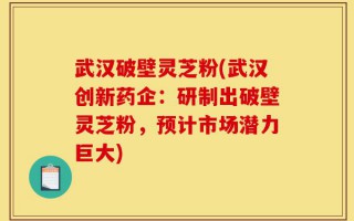 武汉破壁灵芝粉(武汉创新药企：研制出破壁灵芝粉，预计市场潜力巨大)