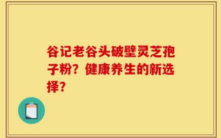 谷记老谷头破壁灵芝孢子粉？健康养生的新选择？