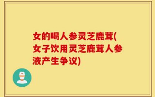 女的喝人参灵芝鹿茸(女子饮用灵芝鹿茸人参液产生争议)