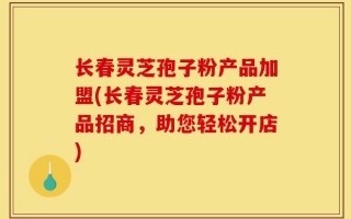 长春灵芝孢子粉产品加盟(长春灵芝孢子粉产品招商，助您轻松开店)