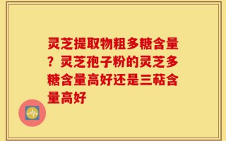 灵芝提取物粗多糖含量？灵芝孢子粉的灵芝多糖含量高好还是三萜含量高好
