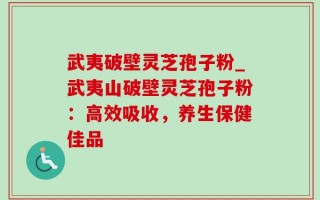 武夷破壁灵芝孢子粉_武夷山破壁灵芝孢子粉：高效吸收，养生保健佳品