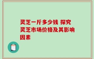 灵芝一斤多少钱 探究灵芝市场价格及其影响因素