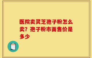 医院卖灵芝孢子粉怎么卖？孢子粉市面售价是多少