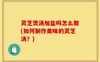 灵芝煲汤加盐吗怎么做(如何制作美味的灵芝汤？)