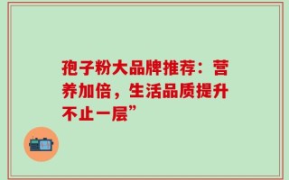孢子粉大品牌推荐：营养加倍，生活品质提升不止一层”
