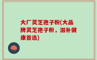 大厂灵芝孢子粉(大品牌灵芝孢子粉，滋补健康首选)