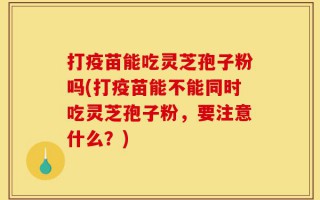打疫苗能吃灵芝孢子粉吗(打疫苗能不能同时吃灵芝孢子粉，要注意什么？)