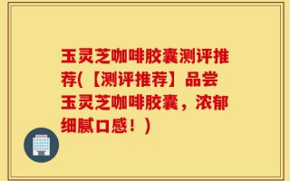 玉灵芝咖啡胶囊测评推荐(【测评推荐】品尝玉灵芝咖啡胶囊，浓郁细腻口感！)