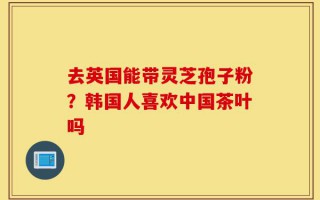 去英国能带灵芝孢子粉？韩国人喜欢中国茶叶吗