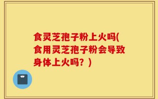 食灵芝孢子粉上火吗(食用灵芝孢子粉会导致身体上火吗？)