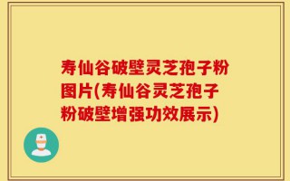 寿仙谷破壁灵芝孢子粉图片(寿仙谷灵芝孢子粉破壁增强功效展示)