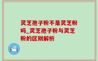 灵芝孢子粉不是灵芝粉吗_灵芝孢子粉与灵芝粉的区别解析