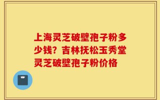 上海灵芝破壁孢子粉多少钱？吉林抚松玉秀堂灵芝破壁孢子粉价格