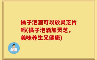 橘子泡酒可以放灵芝片吗(橘子泡酒加灵芝，美味养生又健康)