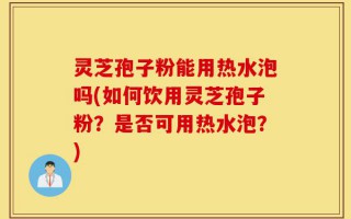 灵芝孢子粉能用热水泡吗(如何饮用灵芝孢子粉？是否可用热水泡？)