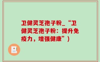 卫健灵芝孢子粉_“卫健灵芝孢子粉：提升免疫力，增强健康”)