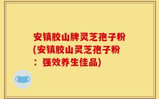 安镇胶山牌灵芝孢子粉(安镇胶山灵芝孢子粉：强效养生佳品)