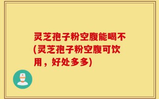灵芝孢子粉空腹能喝不(灵芝孢子粉空腹可饮用，好处多多)