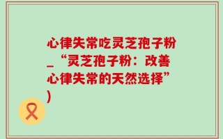 心律失常吃灵芝孢子粉_“灵芝孢子粉：改善心律失常的天然选择”)