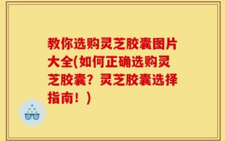 教你选购灵芝胶囊图片大全(如何正确选购灵芝胶囊？灵芝胶囊选择指南！)