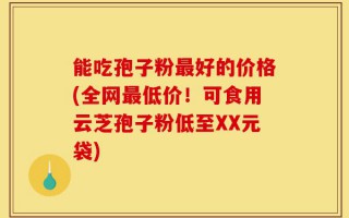 能吃孢子粉最好的价格(全网最低价！可食用云芝孢子粉低至XX元袋)