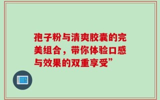 孢子粉与清爽胶囊的完美组合，带你体验口感与效果的双重享受”