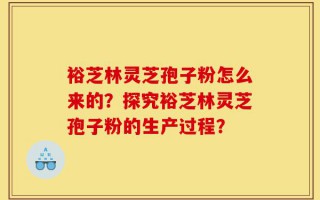裕芝林灵芝孢子粉怎么来的？探究裕芝林灵芝孢子粉的生产过程？