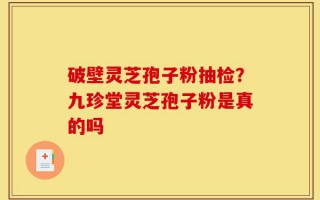 破壁灵芝孢子粉抽检？九珍堂灵芝孢子粉是真的吗