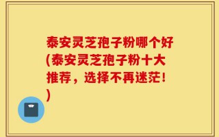 泰安灵芝孢子粉哪个好(泰安灵芝孢子粉十大推荐，选择不再迷茫！)